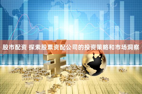 股市配资 探索股票资配公司的投资策略和市场洞察