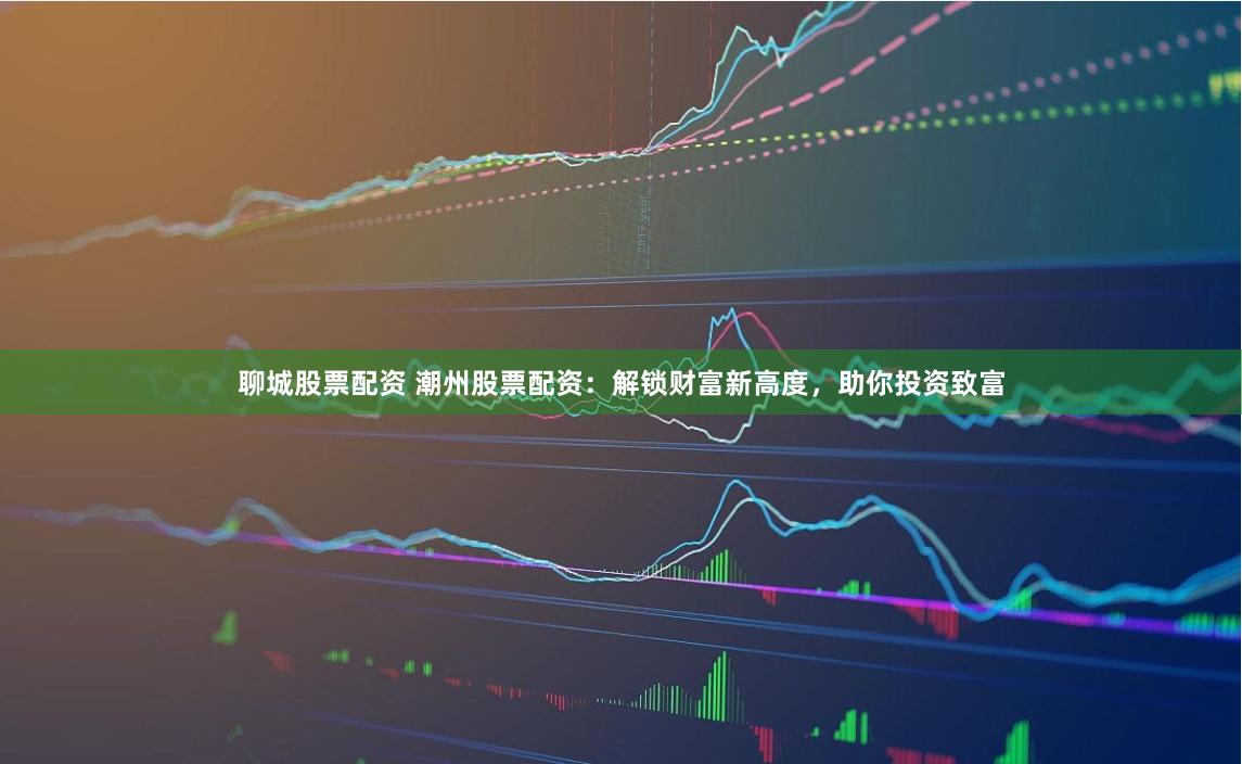 聊城股票配资 潮州股票配资：解锁财富新高度，助你投资致富