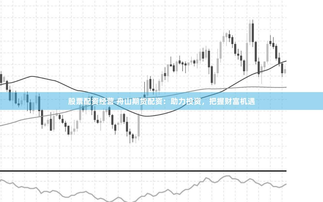 股票配资经营 舟山期货配资：助力投资，把握财富机遇